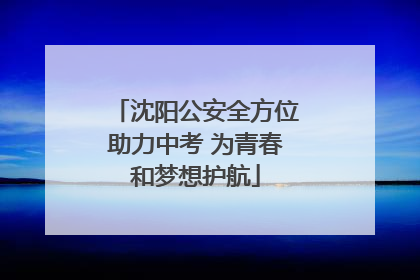 沈阳公安全方位助力中考 为青春和梦想护航